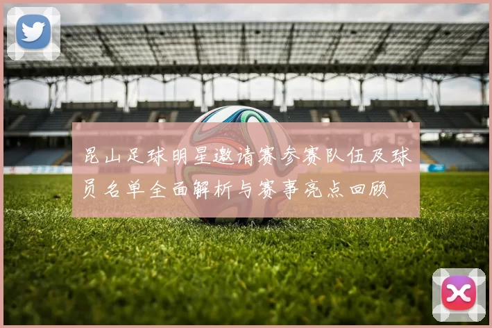 昆山足球明星邀请赛参赛队伍及球员名单全面解析与赛事亮点回顾
