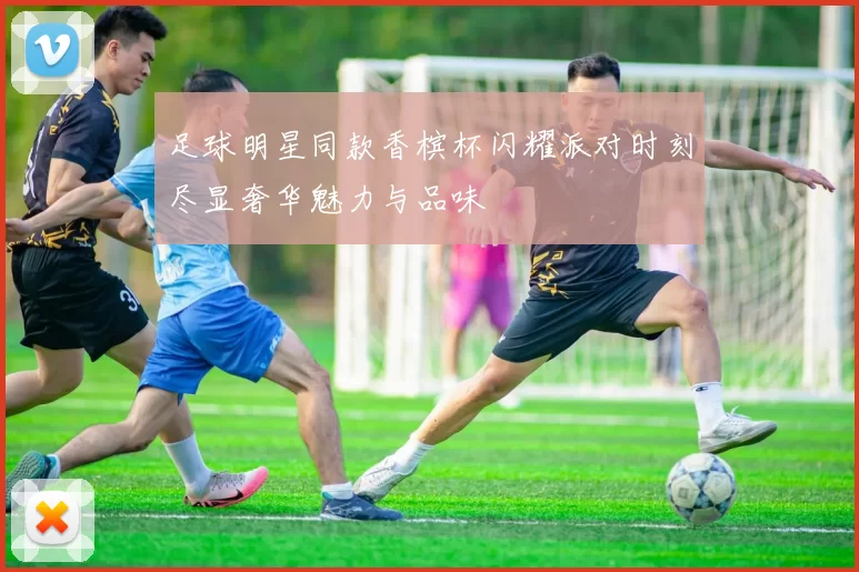 足球明星同款香槟杯闪耀派对时刻尽显奢华魅力与品味