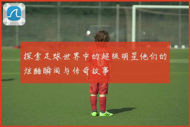 探索足球世界中的超级明星他们的炫酷瞬间与传奇故事
