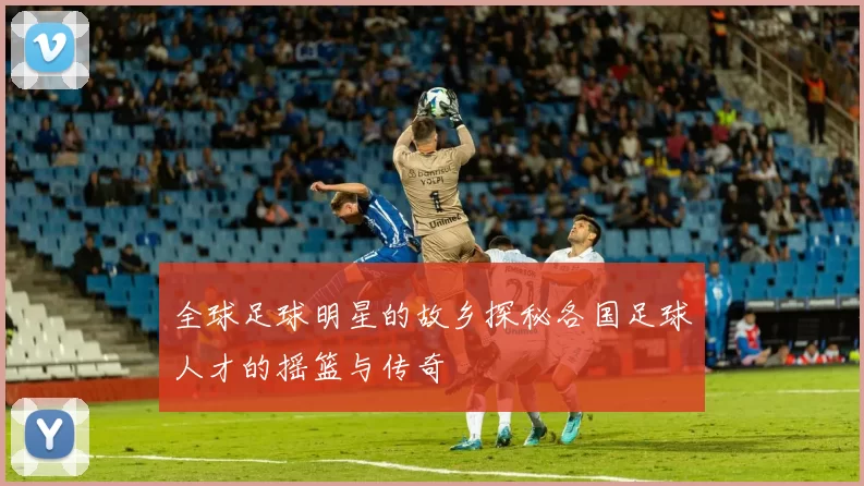 全球足球明星的故乡探秘各国足球人才的摇篮与传奇