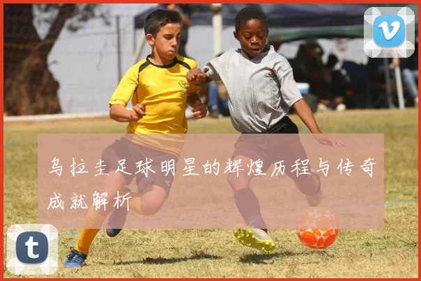 乌拉圭足球明星的辉煌历程与传奇成就解析