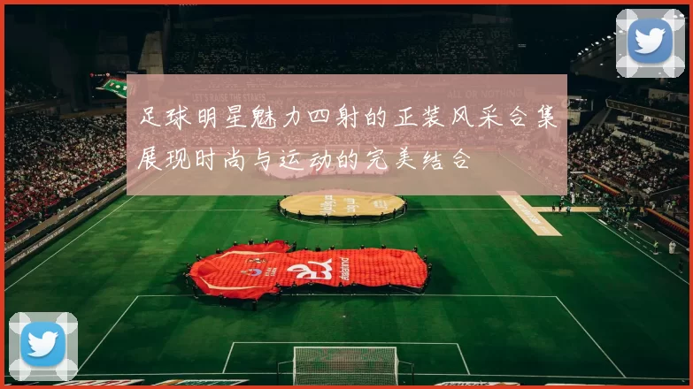 足球明星魅力四射的正装风采合集展现时尚与运动的完美结合
