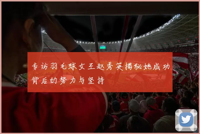 专访羽毛球女王赵秀英揭秘她成功背后的努力与坚持