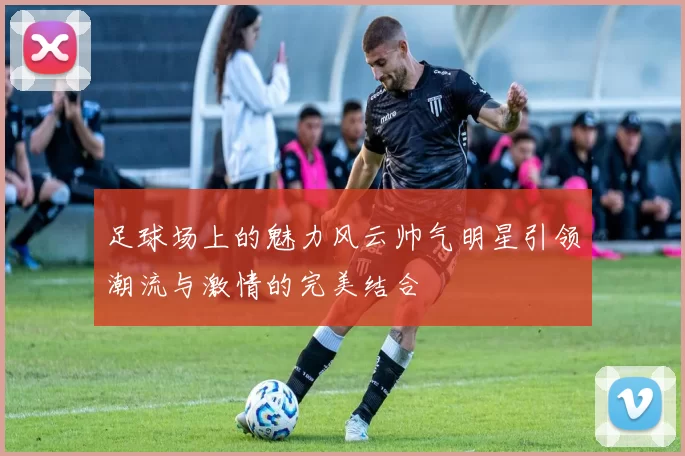 足球场上的魅力风云帅气明星引领潮流与激情的完美结合