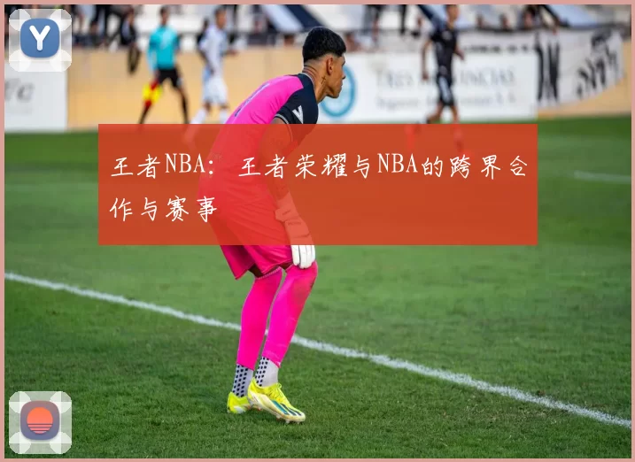 王者NBA：王者荣耀与NBA的跨界合作与赛事