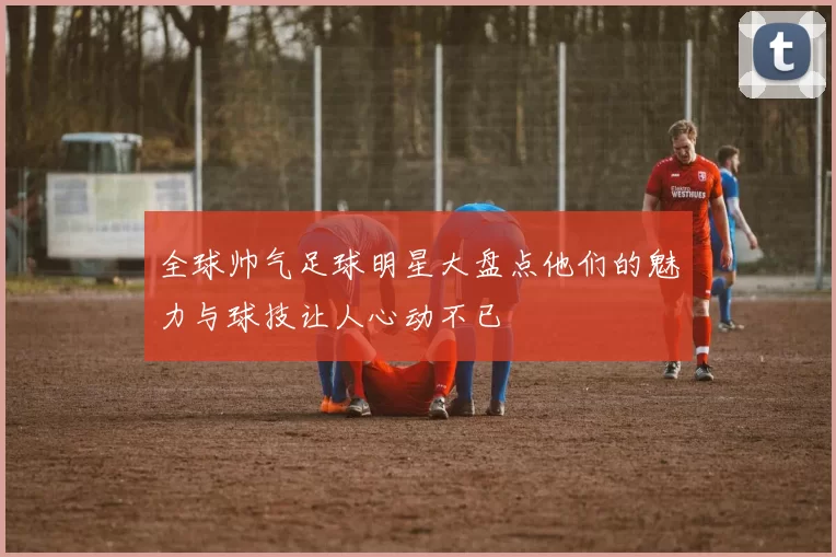 全球帅气足球明星大盘点他们的魅力与球技让人心动不已