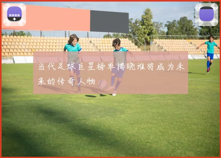 当代足球巨星榜单揭晓谁将成为未来的传奇人物
