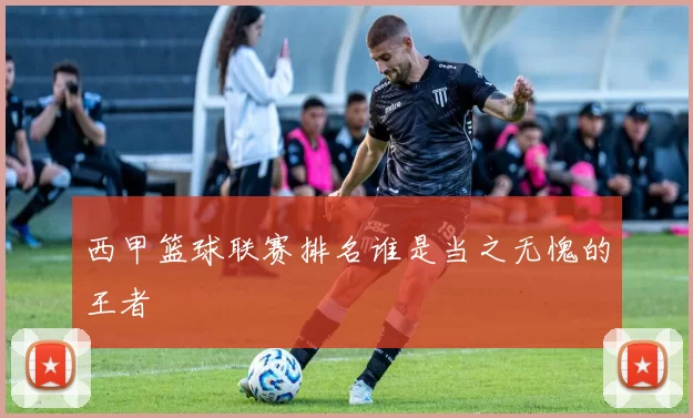 西甲篮球联赛排名谁是当之无愧的王者