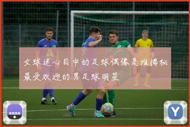 女球迷心目中的足球偶像是谁揭秘最受欢迎的男足球明星