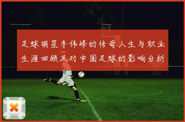 足球明星李伟峰的传奇人生与职业生涯回顾及对中国足球的影响分析