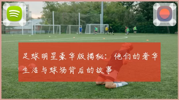 足球明星豪华版揭秘：他们的奢华生活与球场背后的故事