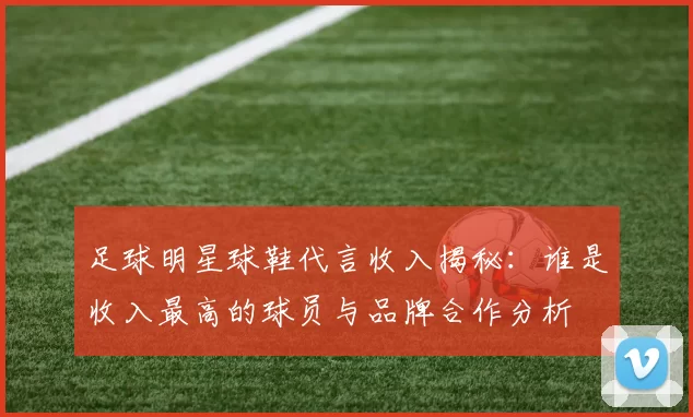 足球明星球鞋代言收入揭秘：谁是收入最高的球员与品牌合作分析