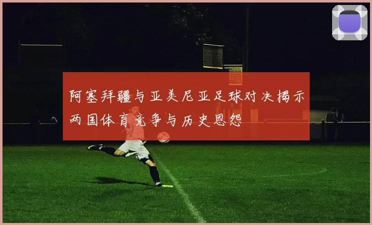 阿塞拜疆与亚美尼亚足球对决揭示两国体育竞争与历史恩怨