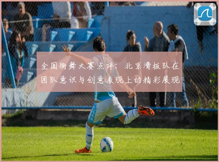 全国街舞大赛点评：北京滑板队在团队意识与创意表现上的精彩展现