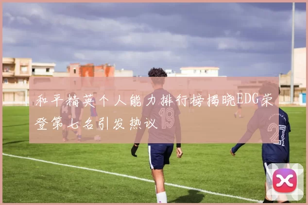 和平精英个人能力排行榜揭晓EDG荣登第七名引发热议
