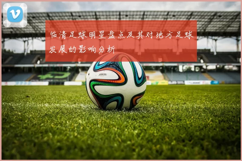 临清足球明星盘点及其对地方足球发展的影响分析