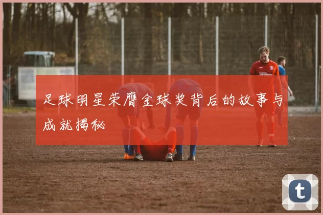 足球明星荣膺金球奖背后的故事与成就揭秘