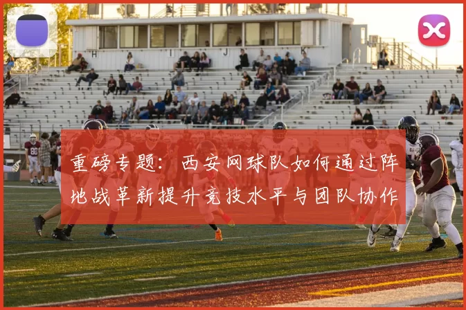 重磅专题：西安网球队如何通过阵地战革新提升竞技水平与团队协作
