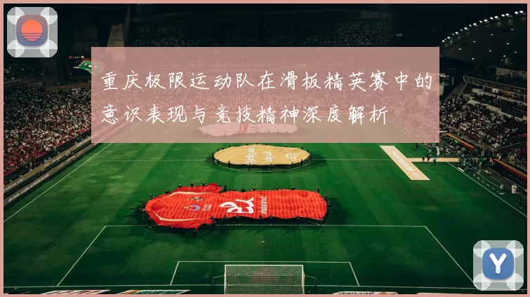 重庆极限运动队在滑板精英赛中的意识表现与竞技精神深度解析