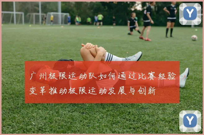 广州极限运动队如何通过比赛经验变革推动极限运动发展与创新