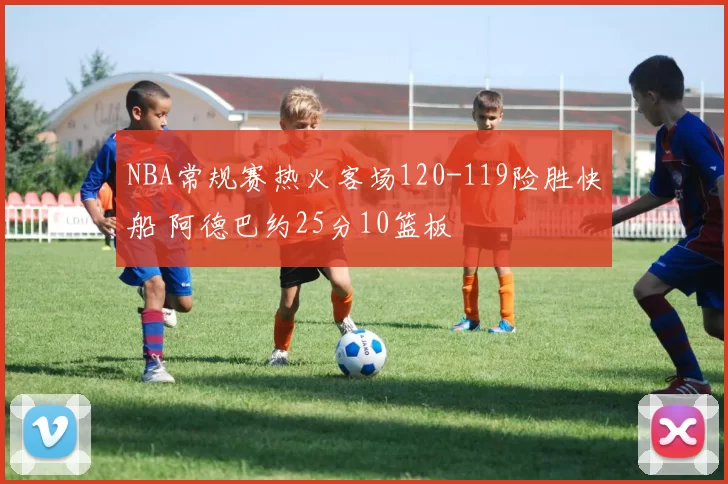 NBA常规赛热火客场120-119险胜快船 阿德巴约25分10篮板